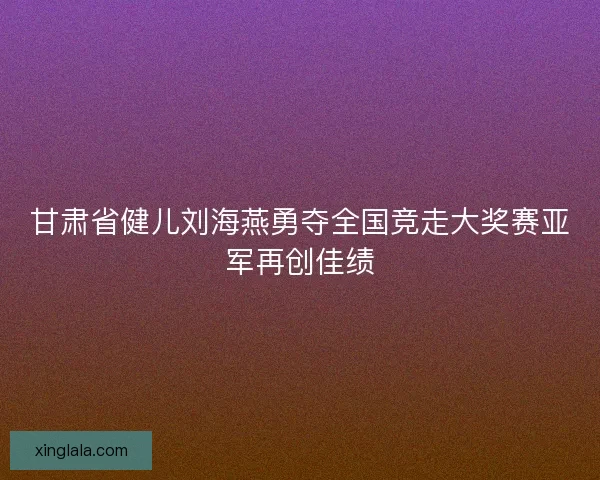 甘肃省健儿刘海燕勇夺全国竞走大奖赛亚军再创佳绩 甘肃省健儿刘海燕勇夺全国竞走大奖赛亚军再创佳绩