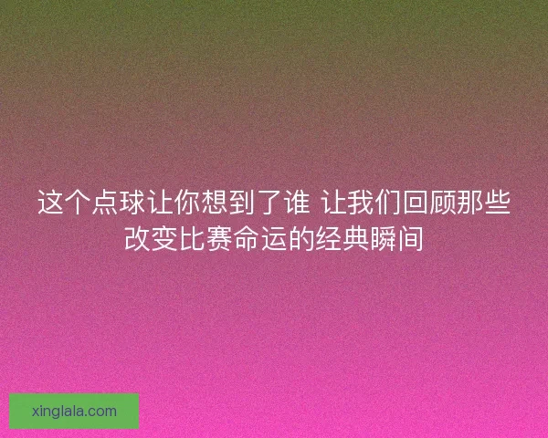 这个点球让你想到了谁 让我们回顾那些改变比赛命运的经典瞬间