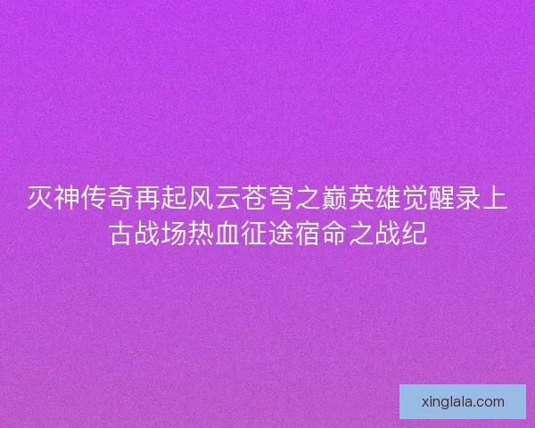 灭神传奇再起风云苍穹之巅英雄觉醒录上古战场热血征途宿命之战纪 灭神传奇再起风云苍穹之巅英雄觉醒录上古战场热血征途宿命之战纪