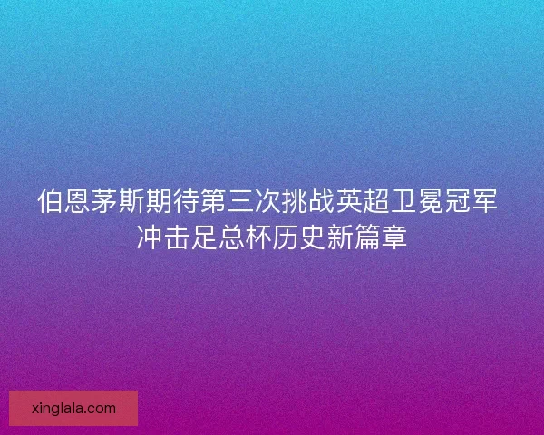 伯恩茅斯期待第三次挑战英超卫冕冠军 冲击足总杯历史新篇章