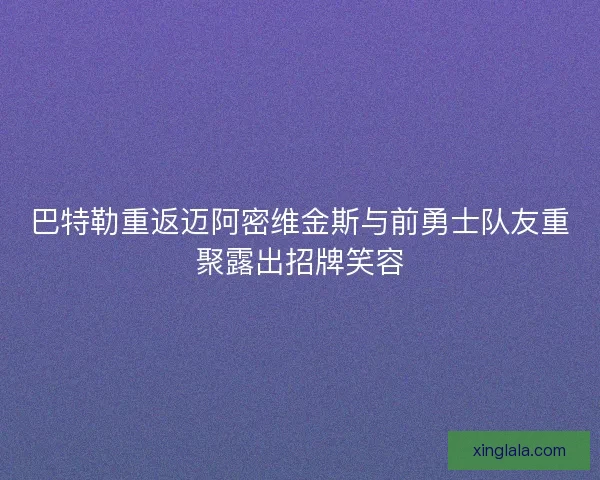 巴特勒重返迈阿密维金斯与前勇士队友重聚露出招牌笑容