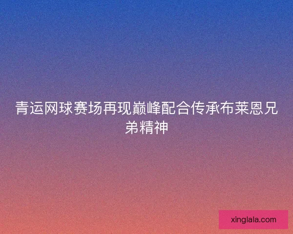 青运网球赛场再现巅峰配合传承布莱恩兄弟精神