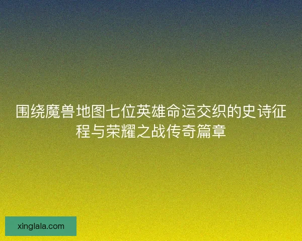 围绕魔兽地图七位英雄命运交织的史诗征程与荣耀之战传奇篇章