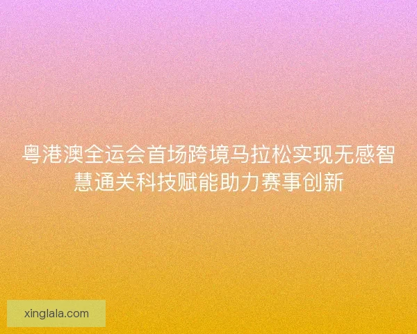 粤港澳全运会首场跨境马拉松实现无感智慧通关科技赋能助力赛事创新