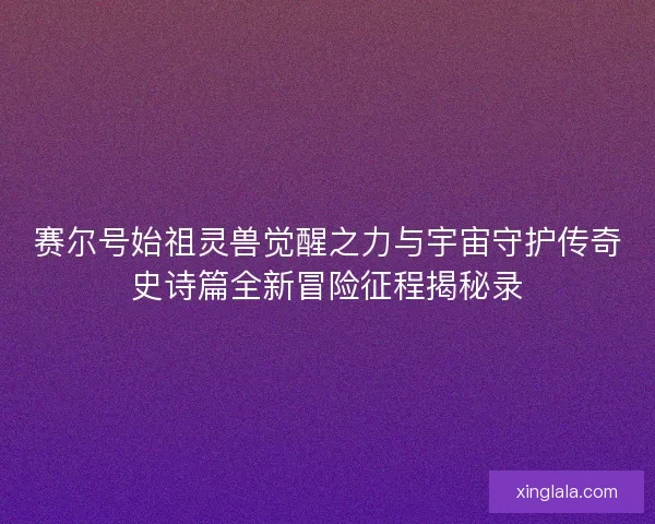 赛尔号始祖灵兽觉醒之力与宇宙守护传奇史诗篇全新冒险征程揭秘录