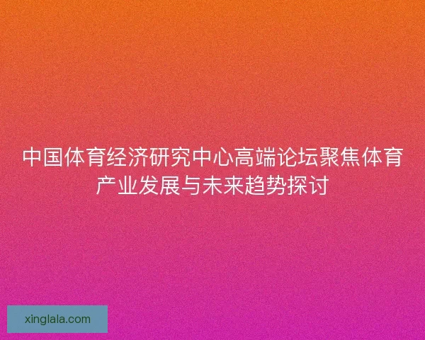 中国体育经济研究中心高端论坛聚焦体育产业发展与未来趋势探讨 中国体育经济研究中心高端论坛聚焦体育产业发展与未来趋势探讨