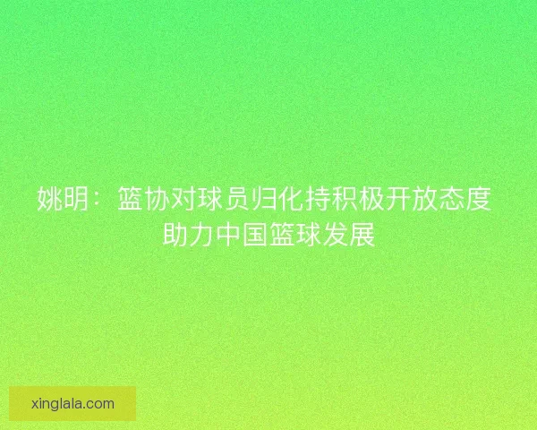 姚明:篮协对球员归化持积极开放态度 助力中国篮球发展 姚明:篮协对球员归化持积极开放态度 助力中国篮球发展