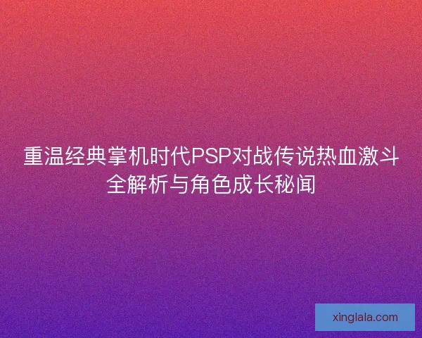 重温经典掌机时代PSP对战传说热血激斗全解析与角色成长秘闻