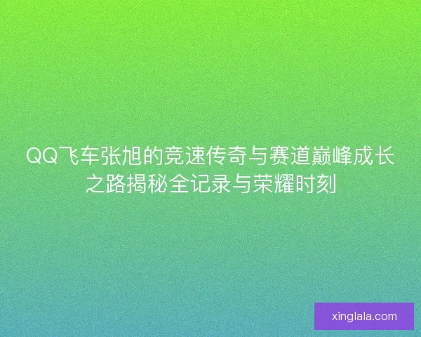 QQ飞车张旭的竞速传奇与赛道巅峰成长之路揭秘全记录与荣耀时刻 QQ飞车张旭的竞速传奇与赛道巅峰成长之路揭秘全记录与荣耀时刻