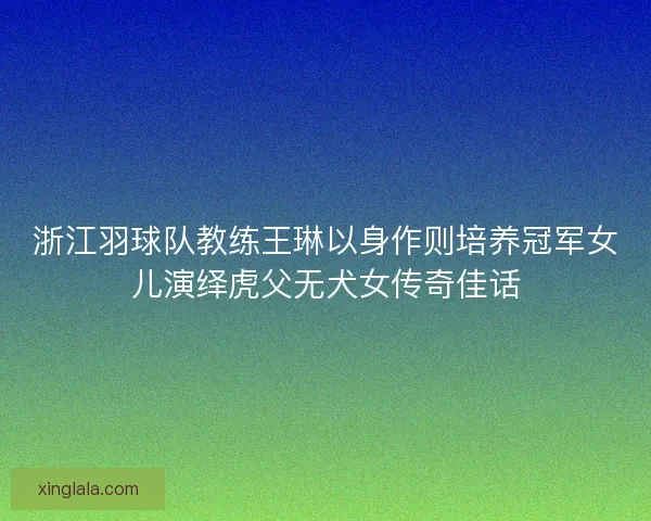 浙江羽球队教练王琳以身作则培养冠军女儿演绎虎父无犬女传奇佳话