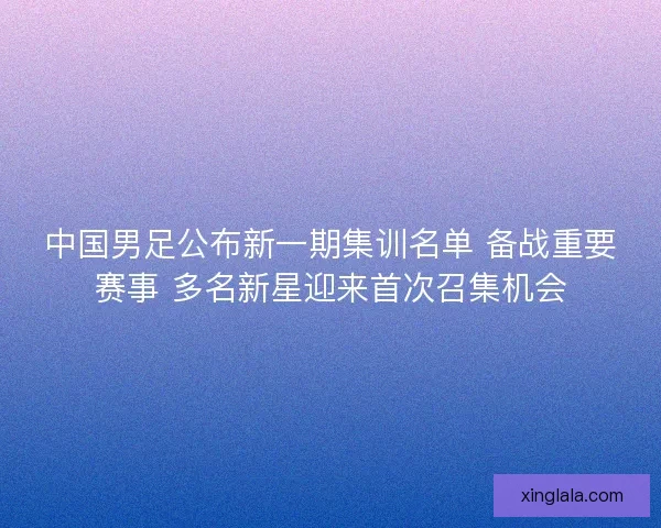 中国男足公布新一期集训名单 备战重要赛事 多名新星迎来首次召集机会 中国男足公布新一期集训名单 备战重要赛事 多名新星迎来首次召集机会