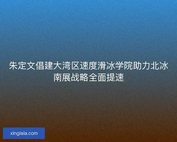 朱定文倡建大湾区速度滑冰学院助力北冰南展战略全面提速 朱定文倡建大湾区速度滑冰学院助力北冰南展战略全面提速