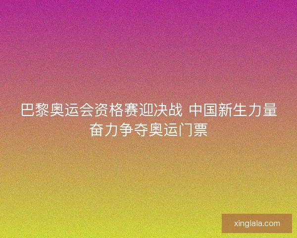 巴黎奥运会资格赛迎决战 中国新生力量奋力争夺奥运门票 巴黎奥运会资格赛迎决战 中国新生力量奋力争夺奥运门票