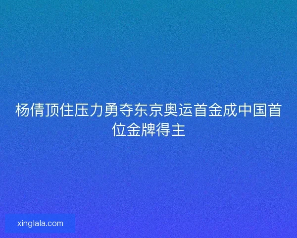 杨倩顶住压力勇夺东京奥运首金成中国首位金牌得主