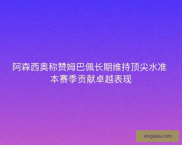 阿森西奥称赞姆巴佩长期维持顶尖水准 本赛季贡献卓越表现