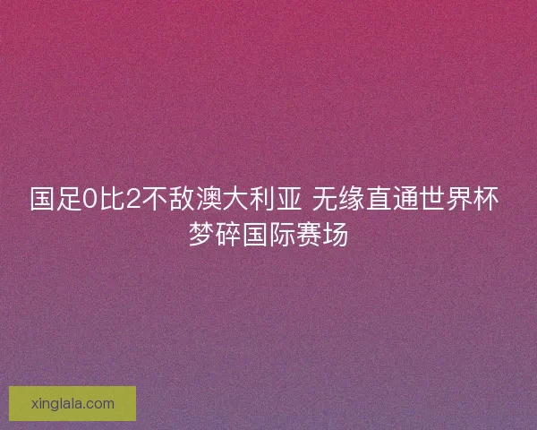 国足0比2不敌澳大利亚 无缘直通世界杯 梦碎国际赛场 国足0比2不敌澳大利亚 无缘直通世界杯 梦碎国际赛场