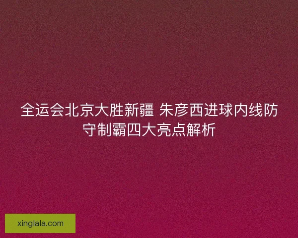 全运会北京大胜新疆 朱彦西进球内线防守制霸四大亮点解析 全运会北京大胜新疆 朱彦西进球内线防守制霸四大亮点解析