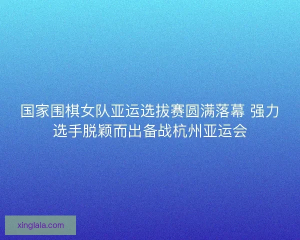 国家围棋女队亚运选拔赛圆满落幕 强力选手脱颖而出备战杭州亚运会 国家围棋女队亚运选拔赛圆满落幕 强力选手脱颖而出备战杭州亚运会