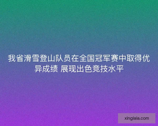 我省滑雪登山队员在全国冠军赛中取得优异成绩 展现出色竞技水平 我省滑雪登山队员在全国冠军赛中取得优异成绩 展现出色竞技水平