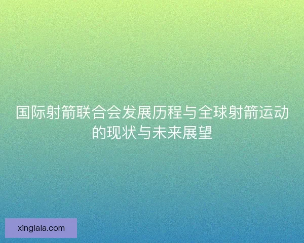 国际射箭联合会发展历程与全球射箭运动的现状与未来展望 国际射箭联合会发展历程与全球射箭运动的现状与未来展望